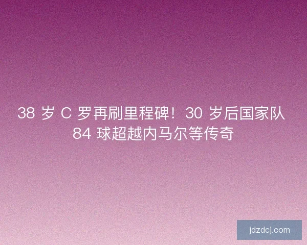 38 岁 C 罗再刷里程碑！30 岁后国家队 84 球超越内马尔等传奇