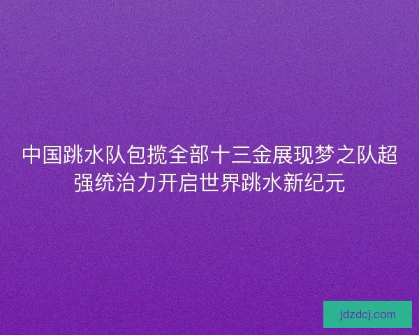 中国跳水队包揽全部十三金展现梦之队超强统治力开启世界跳水新纪元
