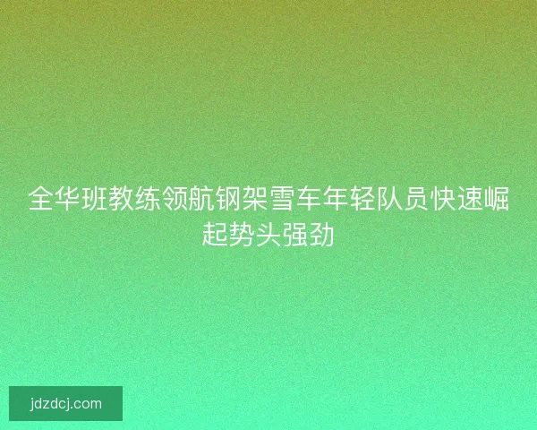 全华班教练领航钢架雪车年轻队员快速崛起势头强劲