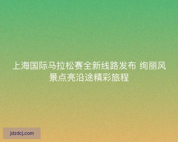 上海国际马拉松赛全新线路发布 绚丽风景点亮沿途精彩旅程