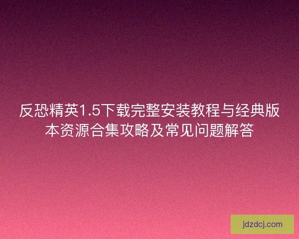 反恐精英1.5下载完整安装教程与经典版本资源合集攻略及常见问题解答