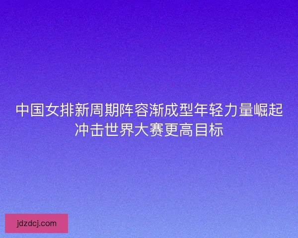 中国女排新周期阵容渐成型年轻力量崛起冲击世界大赛更高目标