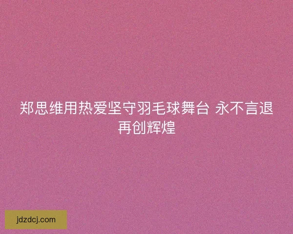 郑思维用热爱坚守羽毛球舞台 永不言退再创辉煌