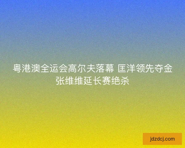 粤港澳全运会高尔夫落幕 匡洋领先夺金张维维延长赛绝杀