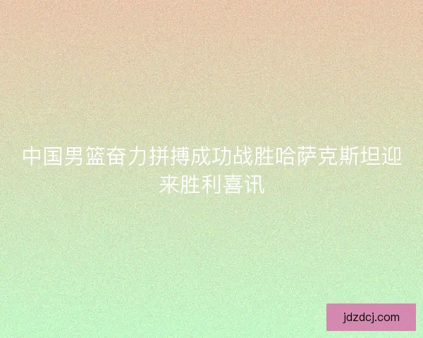 中国男篮奋力拼搏成功战胜哈萨克斯坦迎来胜利喜讯