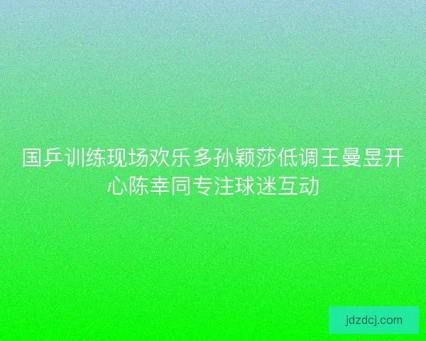 国乒训练现场欢乐多孙颖莎低调王曼昱开心陈幸同专注球迷互动
