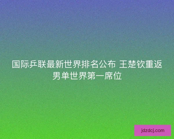 国际乒联最新世界排名公布 王楚钦重返男单世界第一席位