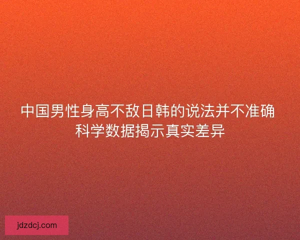 中国男性身高不敌日韩的说法并不准确 科学数据揭示真实差异